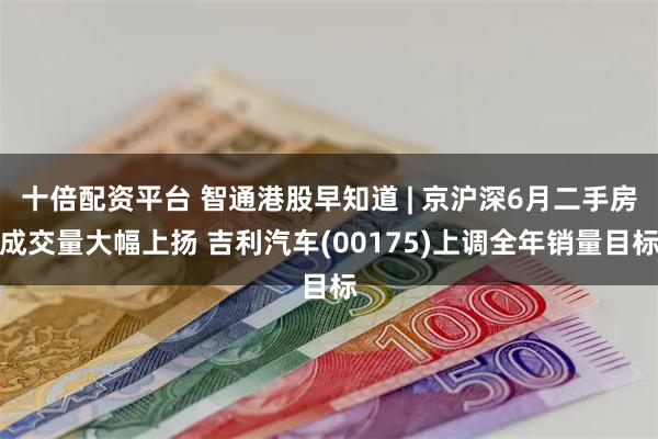 十倍配资平台 智通港股早知道 | 京沪深6月二手房成交量大幅上扬 吉利汽车(00175)上调全年销量目标