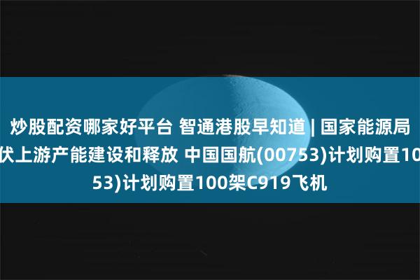 炒股配资哪家好平台 智通港股早知道 | 国家能源局：合理引导光伏上游产能建设和释放 中国国航(00753)计划购置100架C919飞机