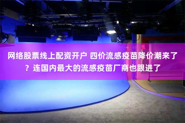 网络股票线上配资开户 四价流感疫苗降价潮来了？连国内最大的流感疫苗厂商也跟进了