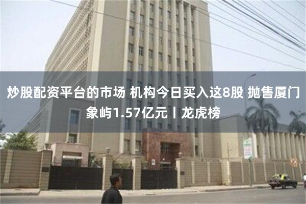 炒股配资平台的市场 机构今日买入这8股 抛售厦门象屿1.57亿元丨龙虎榜