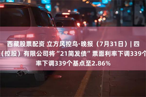 西藏股票配资 立方风控鸟·晚报（7月31日）| 四川省简阳发展（控股）有限公司将“21简发债”票面利率下调339个基点至2.86%