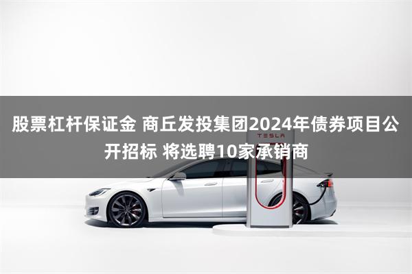 股票杠杆保证金 商丘发投集团2024年债券项目公开招标 将选聘10家承销商