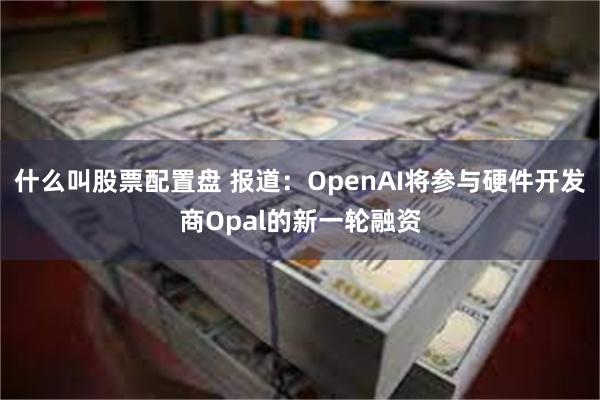 什么叫股票配置盘 报道：OpenAI将参与硬件开发商Opal的新一轮融资