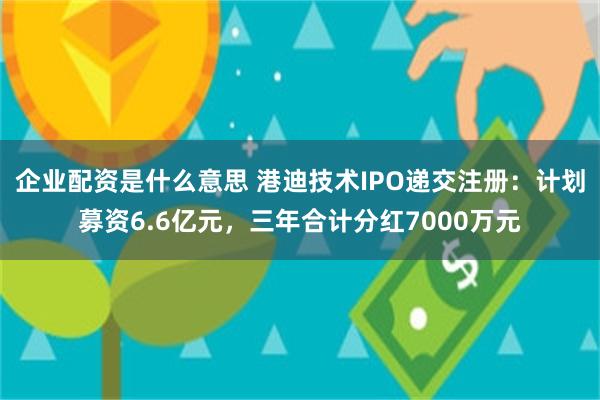 企业配资是什么意思 港迪技术IPO递交注册：计划募资6.6亿元，三年合计分红7000万元