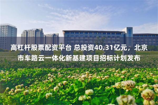 高杠杆股票配资平台 总投资40.31亿元，北京市车路云一体化新基建项目招标计划发布