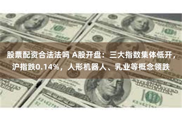 股票配资合法法吗 A股开盘：三大指数集体低开，沪指跌0.14%，人形机器人、乳业等概念领跌