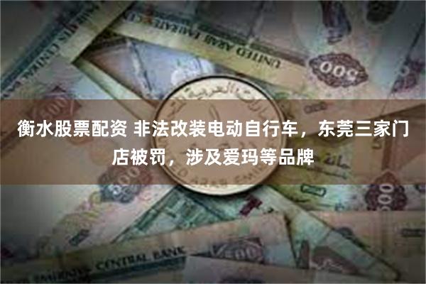 衡水股票配资 非法改装电动自行车，东莞三家门店被罚，涉及爱玛等品牌