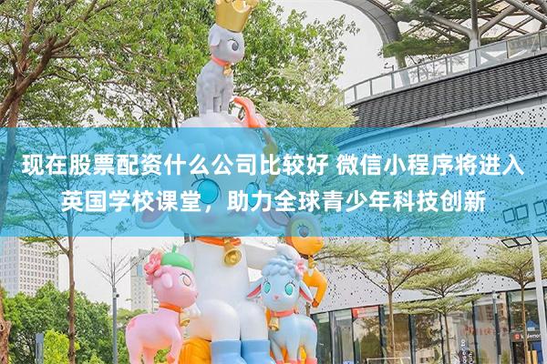 现在股票配资什么公司比较好 微信小程序将进入英国学校课堂，助力全球青少年科技创新