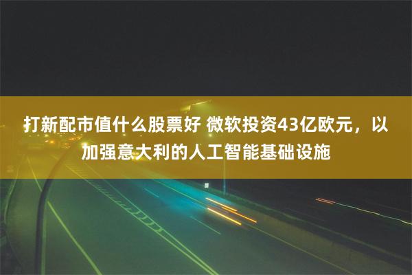 打新配市值什么股票好 微软投资43亿欧元，以加强意大利的人工智能基础设施