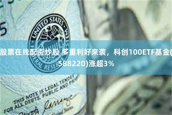 股票在线配资炒股 多重利好来袭，科创100ETF基金(588220)涨超3%