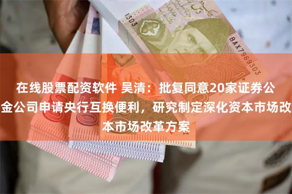 在线股票配资软件 吴清：批复同意20家证券公司、基金公司申请央行互换便利，研究制定深化资本市场改革方案