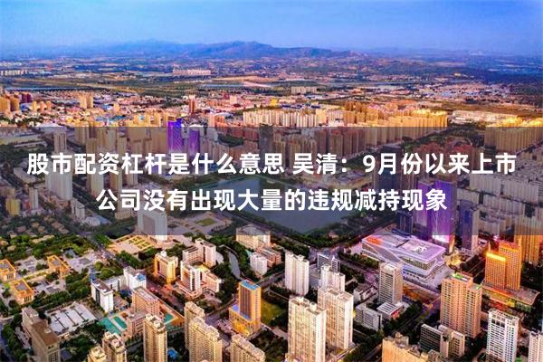 股市配资杠杆是什么意思 吴清：9月份以来上市公司没有出现大量的违规减持现象