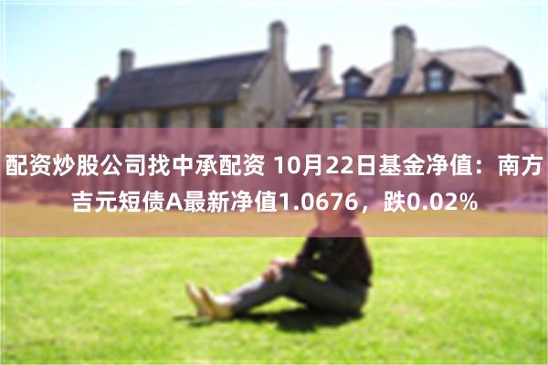 配资炒股公司找中承配资 10月22日基金净值：南方吉元短债A最新净值1.0676，跌0.02%