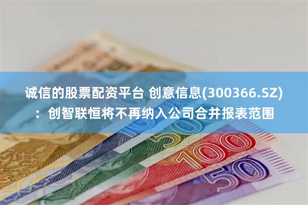 诚信的股票配资平台 创意信息(300366.SZ)：创智联恒将不再纳入公司合并报表范围