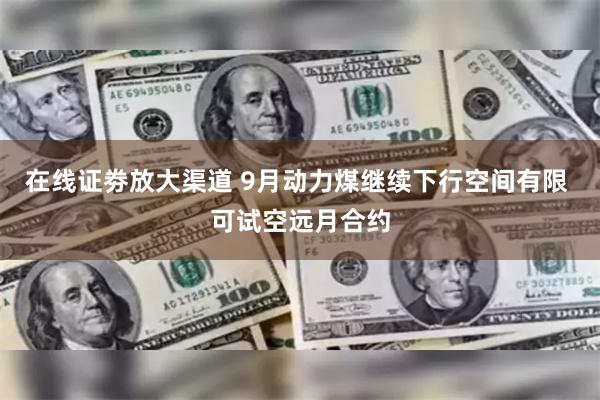 在线证劵放大渠道 9月动力煤继续下行空间有限 可试空远月合约