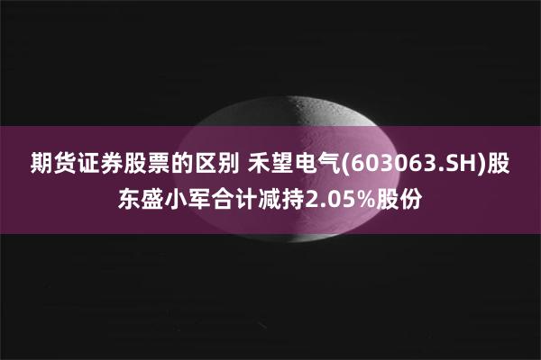 期货证券股票的区别 禾望电气(603063.SH)股东盛小军合计减持2.05%股份