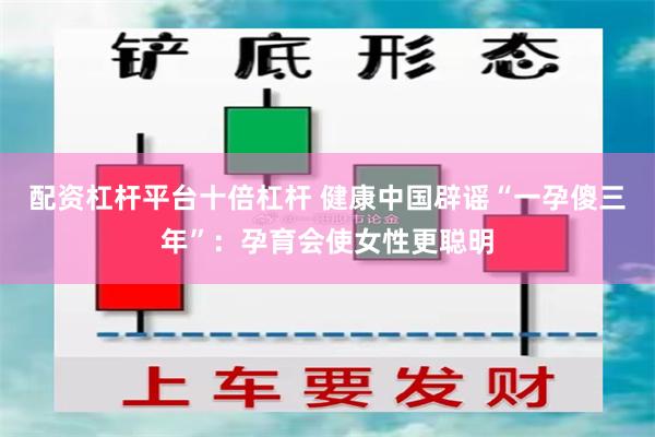 配资杠杆平台十倍杠杆 健康中国辟谣“一孕傻三年”：孕育会使女性更聪明