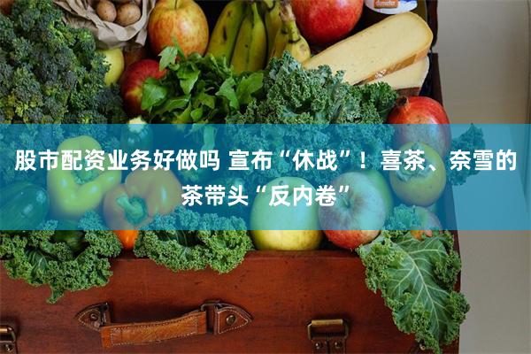 股市配资业务好做吗 宣布“休战”！喜茶、奈雪的茶带头“反内卷”