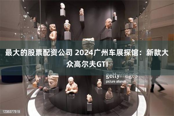 最大的股票配资公司 2024广州车展探馆：新款大众高尔夫GTI