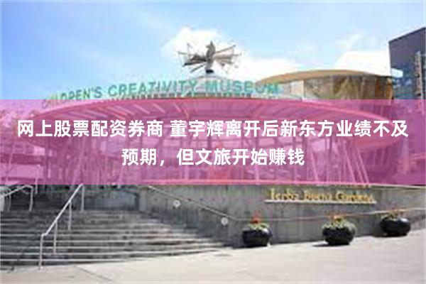 网上股票配资券商 董宇辉离开后新东方业绩不及预期，但文旅开始赚钱