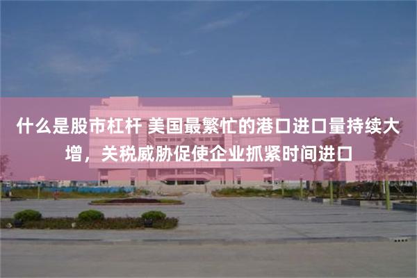 什么是股市杠杆 美国最繁忙的港口进口量持续大增，关税威胁促使企业抓紧时间进口