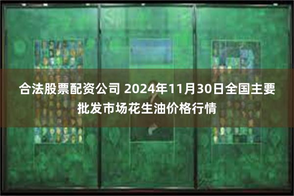 合法股票配资公司 2024年11月30日全国主要批发市场花生油价格行情