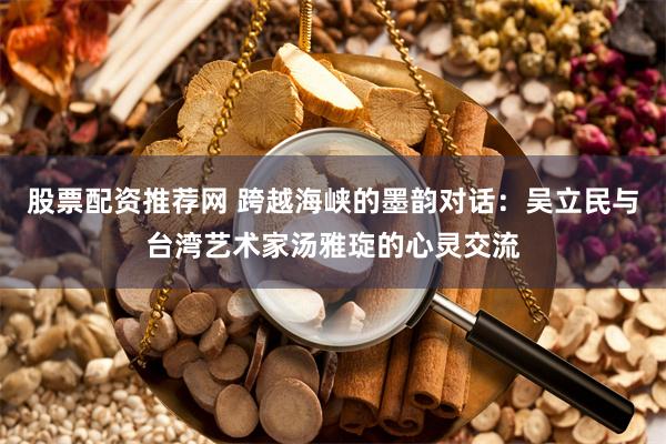 股票配资推荐网 跨越海峡的墨韵对话：吴立民与台湾艺术家汤雅琁的心灵交流