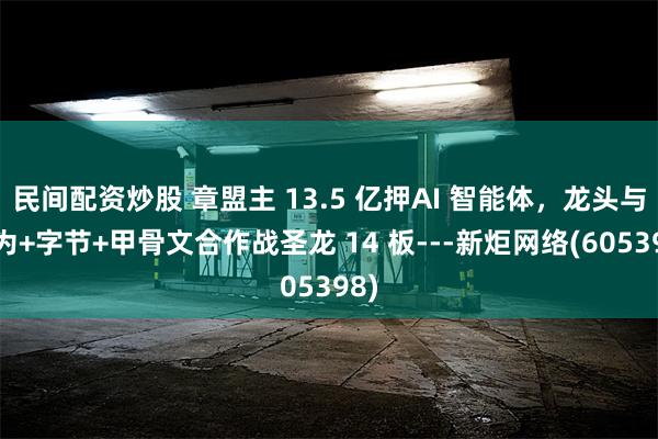 民间配资炒股 章盟主 13.5 亿押AI 智能体，龙头与华为+字节+甲骨文合作战圣龙 14 板---新炬网络(605398)