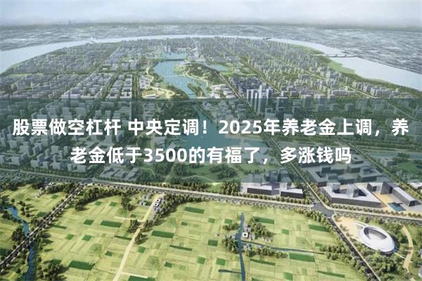 股票做空杠杆 中央定调！2025年养老金上调，养老金低于3500的有福了，多涨钱吗