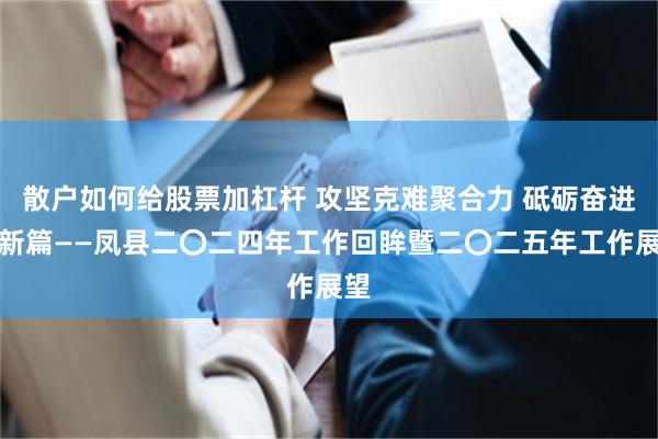 散户如何给股票加杠杆 攻坚克难聚合力 砥砺奋进谋新篇——凤县二〇二四年工作回眸暨二〇二五年工作展望