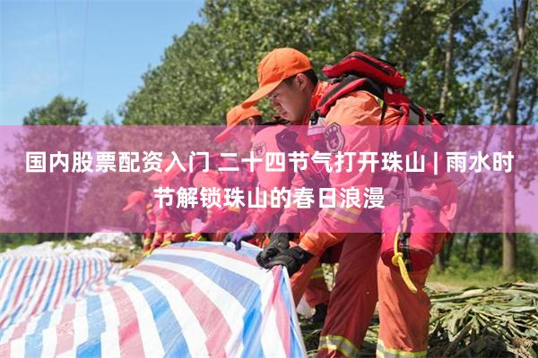 国内股票配资入门 二十四节气打开珠山 | 雨水时节解锁珠山的春日浪漫