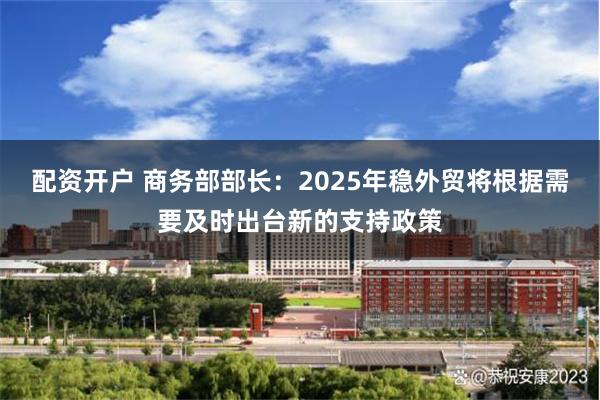 配资开户 商务部部长：2025年稳外贸将根据需要及时出台新的支持政策