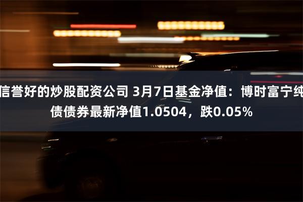 信誉好的炒股配资公司 3月7日基金净值：博时富宁纯债债券最新净值1.0504，跌0.05%