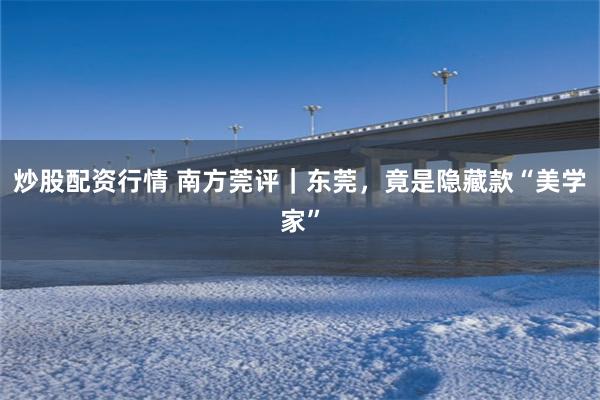 炒股配资行情 南方莞评｜东莞，竟是隐藏款“美学家”